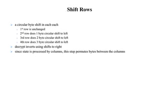  a circular byte shift in each each
 1st row is unchanged
 2nd row does 1 byte circular shift to left
 3rd row does 2 byte circular shift to left
 4th row does 3 byte circular shift to left
 decrypt inverts using shifts to right
 since state is processed by columns, this step permutes bytes between the columns
Shift Rows
 