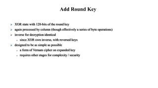  XOR state with 128-bits of the round key
 again processed by column (though effectively a series of byte operations)
 inverse for decryption identical
 since XOR own inverse, with reversed keys
 designed to be as simple as possible
 a form of Vernam cipher on expanded key
 requires other stages for complexity / security
Add Round Key
 