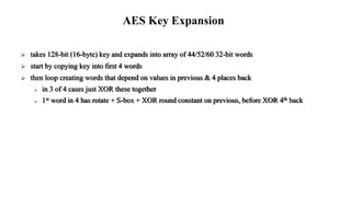  takes 128-bit (16-byte) key and expands into array of 44/52/60 32-bit words
 start by copying key into first 4 words
 then loop creating words that depend on values in previous & 4 places back
 in 3 of 4 cases just XOR these together
 1st word in 4 has rotate + S-box + XOR round constant on previous, before XOR 4th back
AES Key Expansion
 