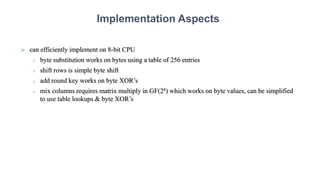  can efficiently implement on 8-bit CPU
 byte substitution works on bytes using a table of 256 entries
 shift rows is simple byte shift
 add round key works on byte XOR’s
 mix columns requires matrix multiply in GF(28) which works on byte values, can be simplified
to use table lookups & byte XOR’s
Implementation Aspects
 