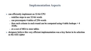  can efficiently implement on 32-bit CPU
 redefine steps to use 32-bit words
 can precompute 4 tables of 256-words
 then each column in each round can be computed using 4 table lookups + 4
XORs
 at a cost of 4Kb to store tables
 designers believe this very efficient implementation was a key factor in its selection
as the AES cipher
Implementation Aspects
 