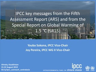 Almaty, Kazakhstan
21-22 August 2019
bit.ly/ipcc_outreach_centralasia
IPCC key messages from the Fifth
Assessment Report (AR5) and from the
Special Report on Global Warming of
1.5 °C (SR15)
Youba Sokona, IPCC Vice-Chair
Joy Pereira, IPCC WG II Vice-Chair
 