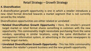 Retail Strategy – Growth Strategy
4. Diversification
A diversification growth opportunity is one in which a retailer introduces a
new retail format directed towards a market segment that is not currently
served by the retailer.
Diversification opportunities are either related or unrelated -
• Related Diversification Growth Opportunity – Here, the retailer’s present
target market or retail format shares something in common with the new
opportunity. This commonality might necessitate purchasing from the same
vendors, operating in similar locations, using the same distribution or
management information system, or advertising in the same newspapers to
similar target markets.
• Unrelated Diversification Growth Opportunity - This has little commonality
between the retailer’s present business and the new growth opportunity.
 