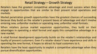 Retail Strategy – Growth Strategy
Retailers have the greatest competitive advantage and most success when they
engage in opportunities that are similar to their present retail operations and
markets.
Market penetration growth opportunities have the greatest chances of succeeding
because they build on the retailer’s present bases of advantage and don’t involve
entering new, unfamiliar markets or operating new, unfamiliar retail formats.
When retailers pursue market expansion opportunities, they build on their
advantages in operating a retail format and apply this competitive advantage in a
new market.
A retail format development opportunity builds on the retailer’s relationships and
loyalty of present customers. Even if a retailer doesn’t have experience and skills in
operating the new format, it hopes to attract its loyal customers to it.
Retailers have the least opportunity to exploit a competitive advantage when they
pursue diversification opportunities.
 