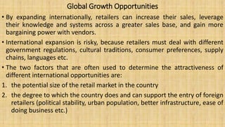 Global Growth Opportunities
• By expanding internationally, retailers can increase their sales, leverage
their knowledge and systems across a greater sales base, and gain more
bargaining power with vendors.
• International expansion is risky, because retailers must deal with different
government regulations, cultural traditions, consumer preferences, supply
chains, languages etc.
• The two factors that are often used to determine the attractiveness of
different international opportunities are:
1. the potential size of the retail market in the country
2. the degree to which the country does and can support the entry of foreign
retailers (political stability, urban population, better infrastructure, ease of
doing business etc.)
 
