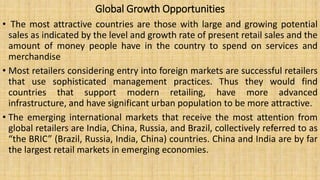 Global Growth Opportunities
• The most attractive countries are those with large and growing potential
sales as indicated by the level and growth rate of present retail sales and the
amount of money people have in the country to spend on services and
merchandise
• Most retailers considering entry into foreign markets are successful retailers
that use sophisticated management practices. Thus they would find
countries that support modern retailing, have more advanced
infrastructure, and have significant urban population to be more attractive.
• The emerging international markets that receive the most attention from
global retailers are India, China, Russia, and Brazil, collectively referred to as
“the BRIC” (Brazil, Russia, India, China) countries. China and India are by far
the largest retail markets in emerging economies.
 