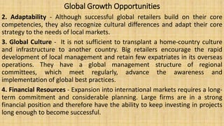 Global Growth Opportunities
2. Adaptability - Although successful global retailers build on their core
competencies, they also recognize cultural differences and adapt their core
strategy to the needs of local markets.
3. Global Culture - It is not sufficient to transplant a home-country culture
and infrastructure to another country. Big retailers encourage the rapid
development of local management and retain few expatriates in its overseas
operations. They have a global management structure of regional
committees, which meet regularly, advance the awareness and
implementation of global best practices.
4. Financial Resources - Expansion into international markets requires a long-
term commitment and considerable planning. Large firms are in a strong
financial position and therefore have the ability to keep investing in projects
long enough to become successful.
 