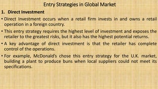 Entry Strategies in Global Market
1. Direct Investment
• Direct Investment occurs when a retail firm invests in and owns a retail
operation in a foreign country.
• This entry strategy requires the highest level of investment and exposes the
retailer to the greatest risks, but it also has the highest potential returns.
• A key advantage of direct investment is that the retailer has complete
control of the operations.
• For example, McDonald’s chose this entry strategy for the U.K. market,
building a plant to produce buns when local suppliers could not meet its
specifications.
 