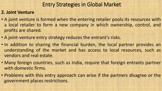 Entry Strategies in Global Market
2. Joint Venture
• A joint venture is formed when the entering retailer pools its resources with
a local retailer to form a new company in which ownership, control, and
profits are shared.
• A joint-venture entry strategy reduces the entrant’s risks.
• In addition to sharing the financial burden, the local partner provides an
understanding of the market and has access to local resources, such as
vendors and real estate.
• Many foreign countries, such as India, require that foreign entrants partner
with domestic firms.
• Problems with this entry approach can arise if the partners disagree or the
government places restrictions.
 