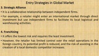 Entry Strategies in Global Market
3. Strategic Alliance
• It is a collaborative relationship between independent firms.
• For example, a retailer might enter an international market through direct
investment but use independent firms to facilitate its local logistical and
warehousing activities.
4. Franchising
• It offers the lowest risk and requires the least investment.
• However, the retailer has limited control over the retail operations in the
foreign country, its potential profit is reduced, and the risk of assisting in the
creation of a local domestic competitor increases.
 