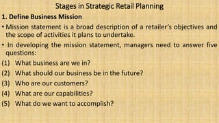 Stages in Strategic Retail Planning
1. Define Business Mission
• Mission statement is a broad description of a retailer’s objectives and
the scope of activities it plans to undertake.
• In developing the mission statement, managers need to answer five
questions:
(1) What business are we in?
(2) What should our business be in the future?
(3) Who are our customers?
(4) What are our capabilities?
(5) What do we want to accomplish?
 