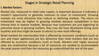 Stages in Strategic Retail Planning
I. Market Factors
Market size, measured in retail sales rupees, is important because it indicates a
retailer’s opportunity to generate revenues to cover its investment. Growing
markets are more attractive than mature or declining markets. The return on
investment may be higher in growing markets because competition is less
intense than in mature markets. Because new customers are just beginning to
patronize stores in growing markets, they may not have developed strong store
loyalties and thus might be easier to attract to new retail offerings.
Retail markets for merchandise that is affected by economic conditions (such as
cars and major appliances) are less attractive than retail markets that are less
affected by economic conditions (such as food). Markets with highly seasonal
sales are unattractive because a lot of resources are needed to accommodate
the peak season and then the resources go underutilized the rest of the year.
 