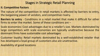 Stages in Strategic Retail Planning
II. Competitive Factors
The nature of the competition in retail markets is affected by barriers to entry,
the bargaining power of vendors, and competitive rivalry.
Barriers to entry - Conditions in a retail market that make it difficult for other
firms to enter the market. Some of these conditions are –
Scale economies: Cost advantages due to a retailer’s size. Markets dominated by
large competitors with scale economies are typically unattractive because the
dominant firms have sustainable cost advantages
Customer loyalty: Retail markets dominated by a well-established retailer that
has developed a loyal group of customers also are unattractive.
Availability of good locations
 