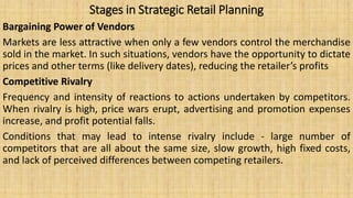 Stages in Strategic Retail Planning
Bargaining Power of Vendors
Markets are less attractive when only a few vendors control the merchandise
sold in the market. In such situations, vendors have the opportunity to dictate
prices and other terms (like delivery dates), reducing the retailer’s profits
Competitive Rivalry
Frequency and intensity of reactions to actions undertaken by competitors.
When rivalry is high, price wars erupt, advertising and promotion expenses
increase, and profit potential falls.
Conditions that may lead to intense rivalry include - large number of
competitors that are all about the same size, slow growth, high fixed costs,
and lack of perceived differences between competing retailers.
 