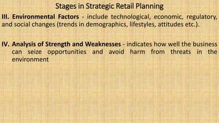 Stages in Strategic Retail Planning
III. Environmental Factors - include technological, economic, regulatory,
and social changes (trends in demographics, lifestyles, attitudes etc.).
IV. Analysis of Strength and Weaknesses - indicates how well the business
can seize opportunities and avoid harm from threats in the
environment
 
