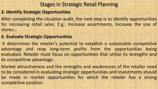 Stages in Strategic Retail Planning
3. Identify Strategic Opportunities
After completing the situation audit, the next step is to identify opportunities
for increasing retail sales. E.g.: Increase assortments, Increase the size of
stores…
4. Evaluate Strategic Opportunities
It determines the retailer’s potential to establish a sustainable competitive
advantage and reap long-term profits from the opportunities being
evaluated. Retailer must focus on opportunities that utilize its strengths and
its competitive advantage.
Market attractiveness and the strengths and weaknesses of the retailer need
to be considered in evaluating strategic opportunities and investments should
be made in market opportunities for which the retailer has a strong
competitive position.
 