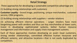 Retail Strategy
Three approaches for developing a sustainable competitive advantage are
(1) building strong relationships with customers
Customer Loyalty – brand image, positioning, unique merchandise, customer
service, CRM programs.
(2) building strong relationships with suppliers – vendor relations
(3) achieving efficient internal operations - Larger retailers have more
bargaining power with vendors and thus can buy merchandise at lower costs,
invest in developing sophisticated systems, better human resource
management and information and supply chain management systems.
Each of these approaches involves developing an asset—loyal customers,
strong vendor relationships, committed effective human resources and
efficient systems, and attractive locations—that is not easily duplicated by
competitors.
 