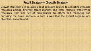 Retail Strategy – Growth Strategy
Growth strategies are basically about decisions related to allocating available
resources among different target markets and retail formats, transferring
resources from one set of merchandise to others and managing and
nurturing the firm’s portfolio in such a way that the overall organizations
objectives are obtained.
 