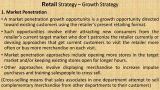 Retail Strategy – Growth Strategy
1. Market Penetration
• A market penetration growth opportunity is a growth opportunity directed
toward existing customers using the retailer’s present retailing format.
• Such opportunities involve either attracting new consumers from the
retailer’s current target market who don’t patronize the retailer currently or
devising approaches that get current customers to visit the retailer more
often or buy more merchandise on each visit.
• Market penetration approaches include opening more stores in the target
market and/or keeping existing stores open for longer hours.
• Other approaches involve displaying merchandise to increase impulse
purchases and training salespeople to cross-sell.
(Cross-selling means that sales associates in one department attempt to sell
complementary merchandise from other departments to their customers)
 