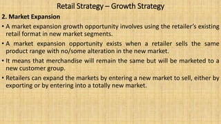 Retail Strategy – Growth Strategy
2. Market Expansion
• A market expansion growth opportunity involves using the retailer’s existing
retail format in new market segments.
• A market expansion opportunity exists when a retailer sells the same
product range with no/some alteration in the new market.
• It means that merchandise will remain the same but will be marketed to a
new customer group.
• Retailers can expand the markets by entering a new market to sell, either by
exporting or by entering into a totally new market.
 