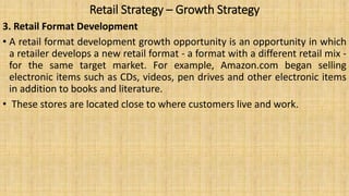 Retail Strategy – Growth Strategy
3. Retail Format Development
• A retail format development growth opportunity is an opportunity in which
a retailer develops a new retail format - a format with a different retail mix -
for the same target market. For example, Amazon.com began selling
electronic items such as CDs, videos, pen drives and other electronic items
in addition to books and literature.
• These stores are located close to where customers live and work.
 
