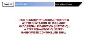 Silvia Valbuena LópezHiSTORIC Trial
HIGH SENSITIVITY CARDIAC TROPONIN
AT PRESENTATION TO RULE-OUT
MYOCARDIAL INFARCTION (HISTORIC):
A STEPPED-WEDGE CLUSTER-
RANDOMIZED CONTROLLED TRIAL
 