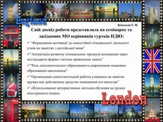 Свій досвід роботи представляла на семінарах та
засіданнях МО керівників гуртків ПДЮ:
 “Формування мотивації до самостійної пізнавальної діяльності
учнів на заняттях з англійської мови”
“Активізація розвитку пізнавальних процесів вихованців через
нестандартні форми і методи проведення занять”
“Роль дополнительного образования в современном языковом
образовании школьников”
“Организация самостоятельной работы учащихся на занятии
кружка как действенное средство повышения его качества”
 «Использование интерактивных методов обучения на уроках
иностранного языка»
Бєльська С. М.
 