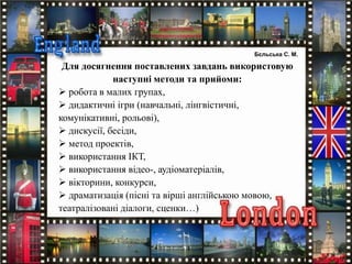 Для досягнення поставлених завдань використовую
наступні методи та прийоми:
 робота в малих групах,
 дидактичні ігри (навчальні, лінгвістичні,
комунікативні, рольові),
 дискусії, бесіди,
 метод проектів,
 використання ІКТ,
 використання відео-, аудіоматеріалів,
 вікторини, конкурси,
 драматизація (пісні та вірші англійською мовою,
театралізовані діалоги, сценки…)
Бєльська С. М.
 