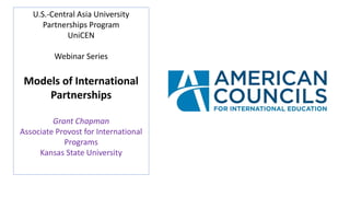 U.S.-Central Asia University
Partnerships Program
UniCEN
Webinar Series
Models of International
Partnerships
Grant Chapman
Associate Provost for International
Programs
Kansas State University
 