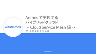 Cloud Onr
Cloud OnAir
Cloud OnAir
Anthos で実現する
ハイブリッドクラウド
〜 Cloud Service Mesh 編 〜
2019 年 9 月 5 日 放送
 