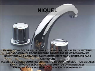 SU ATRACTIVO COLOR Y SUS DEMÁS CUALIDADES, LO HACEN UN MATERIAL
INDICADO PARA EL RECUBRIMIENTO PROTECTOR DE OTROS METALES
SOMETIDOS A LA ABRASIÓN, TALES COMO GRIFERÍAS Y HERRAJES PARA
ABERTURAS.
TAMBIÉN SE UTILIZA COMO RECUBRIMIENTO DECORATIVO DE OTROS METALES
EN ARTEFACTOS ELÉCTRICOS, Y ELEMENTOS ORNAMENTALES.
PARTICIPA EN LA FABRICACIÓN DE ACEROS INOXIDABLES.
NIQUEL
 