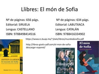 Llibres: El món de Sofia
Nº de páginas: 656 págs. Nº de páginas: 634 págs.
Editorial: SIRUELA Editorial: LABUTXACA
Lengua: CASTELLANO Lengua: CATALÁN
ISBN: 9788498414516 ISBN: 9788416334902
https://www.cs.buap.mx/~jitalo/libros/mundodesofia.pdf
http://libros-gratis-pdf.com/el-mon-de-sofia-
descargar-espanol/
 