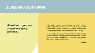 ЦЕЛЕВАЯ АУДИТОРИЯ
«Я люблю отдыхать
душевно в кругу
близких...
...Но среди недели сложно собраться всем вместе,
работа и рутина выжимают все соки. К тому же негде
встретиться: в гостях — сложно для хозяев, в ресторанах
— денег не напасёшься, а обычный фастфуд — не моё.
Было бы здорово ненадолго расслабиться (ведь завтра
снова на работу), обменяться новостями, вкусно и сытно
пообедать или поужинать в уютной обстановке,
пропустить бокальчик пенного».
Леонид
14
 