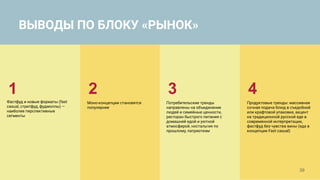39
1
Фастфуд и новые форматы (fast
casual, стритфуд, фудмоллы) —
наиболее перспективные
сегменты
Потребительские тренды
направлены на объединение
людей и семейные ценности,
ресторан быстрого питания с
домашней едой и уютной
атмосферой, ностальгия по
прошлому, патриотизм
Моно-концепции становятся
популярнее
2 3
Продуктовые тренды: массивная
сочная подача блюд в съедобной
или крафтовой упаковке, акцент
на традиционной русской еде в
современной интерпретации,
фастфуд без чувства вины (еда в
концепции Fast casual)
4
ВЫВОДЫ ПО БЛОКУ «РЫНОК»
 