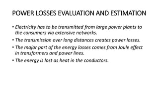 POWER LOSSES EVALUATION AND ESTIMATION
• Electricity has to be transmitted from large power plants to
the consumers via extensive networks.
• The transmission over long distances creates power losses.
• The major part of the energy losses comes from Joule effect
in transformers and power lines.
• The energy is lost as heat in the conductors.
 