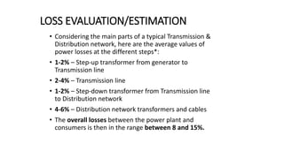 LOSS EVALUATION/ESTIMATION
• Considering the main parts of a typical Transmission &
Distribution network, here are the average values of
power losses at the different steps*:
• 1-2% – Step-up transformer from generator to
Transmission line
• 2-4% – Transmission line
• 1-2% – Step-down transformer from Transmission line
to Distribution network
• 4-6% – Distribution network transformers and cables
• The overall losses between the power plant and
consumers is then in the range between 8 and 15%.
 