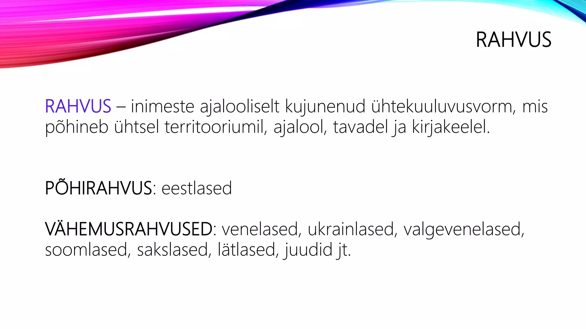 RAHVUS
RAHVUS – inimeste ajalooliselt kujunenud ühtekuuluvusvorm, mis
põhineb ühtsel territooriumil, ajalool, tavadel ja kirjakeelel.
PÕHIRAHVUS: eestlased
VÄHEMUSRAHVUSED: venelased, ukrainlased, valgevenelased,
soomlased, sakslased, lätlased, juudid jt.
 
