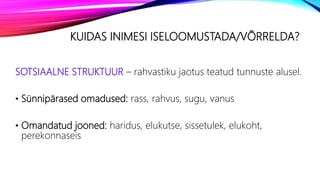KUIDAS INIMESI ISELOOMUSTADA/VÕRRELDA?
SOTSIAALNE STRUKTUUR – rahvastiku jaotus teatud tunnuste alusel.
• Sünnipärased omadused: rass, rahvus, sugu, vanus
• Omandatud jooned: haridus, elukutse, sissetulek, elukoht,
perekonnaseis
 