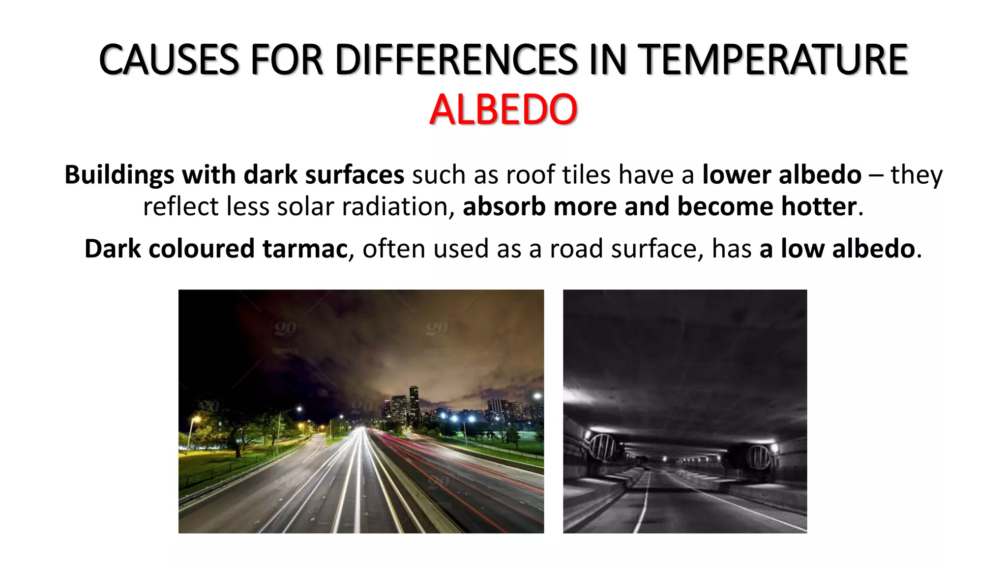 CAUSES FOR DIFFERENCES IN TEMPERATURE
ALBEDO
Buildings with dark surfaces such as roof tiles have a lower albedo – they
reflect less solar radiation, absorb more and become hotter.
Dark coloured tarmac, often used as a road surface, has a low albedo.
 