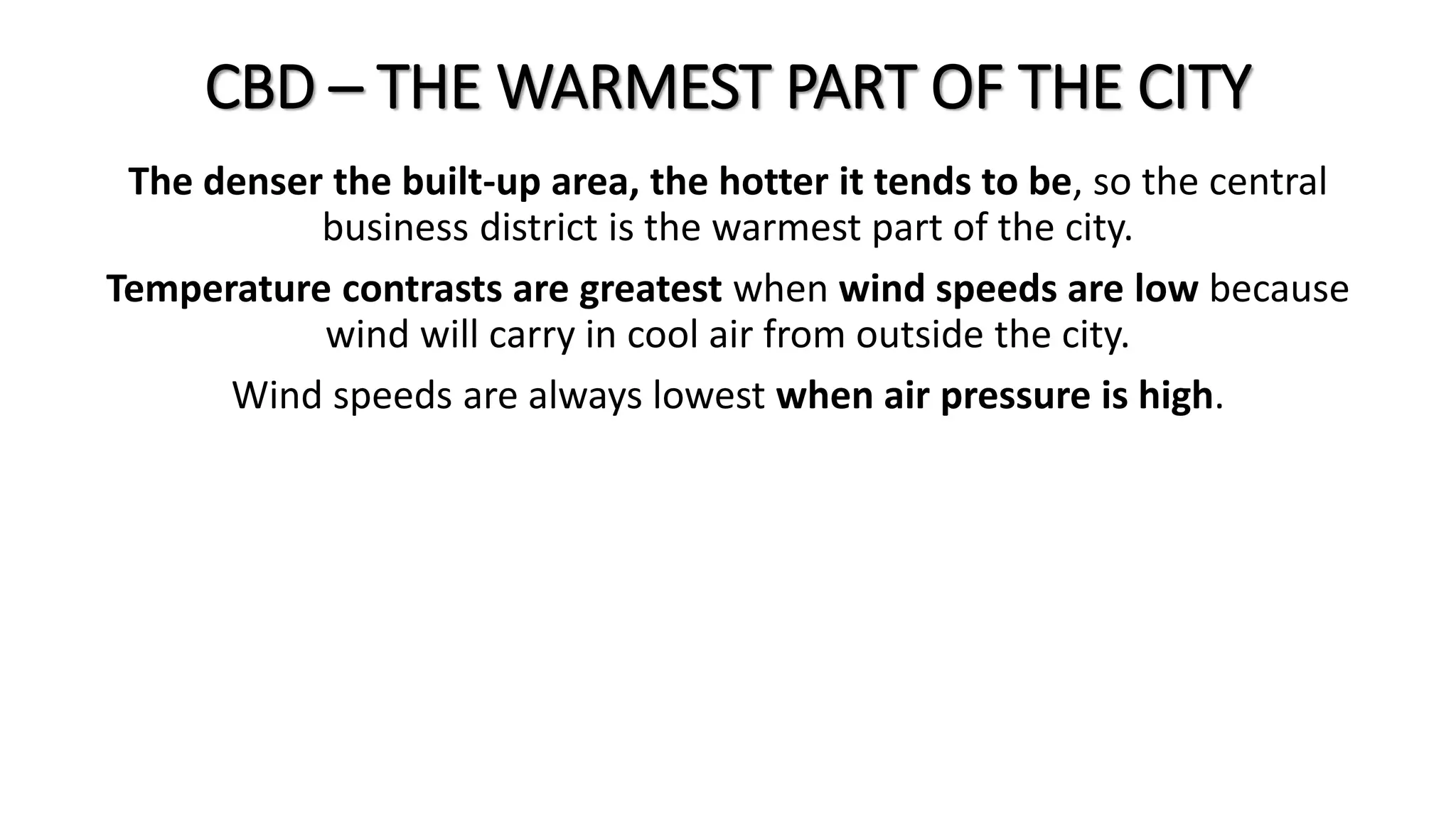 CBD – THE WARMEST PART OF THE CITY
The denser the built-up area, the hotter it tends to be, so the central
business district is the warmest part of the city.
Temperature contrasts are greatest when wind speeds are low because
wind will carry in cool air from outside the city.
Wind speeds are always lowest when air pressure is high.
 