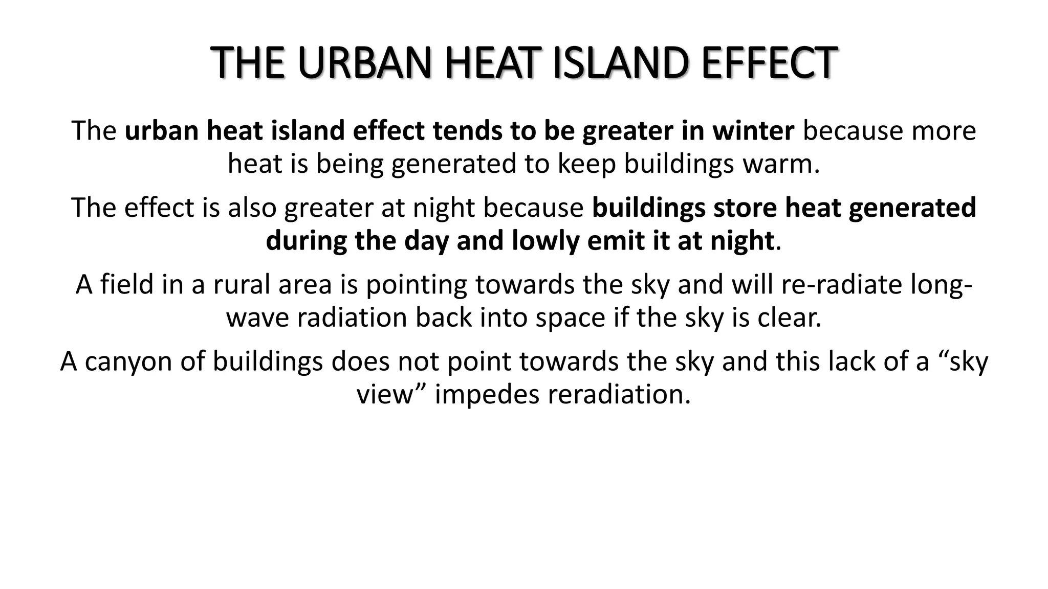 THE URBAN HEAT ISLAND EFFECT
The urban heat island effect tends to be greater in winter because more
heat is being generated to keep buildings warm.
The effect is also greater at night because buildings store heat generated
during the day and lowly emit it at night.
A field in a rural area is pointing towards the sky and will re-radiate long-
wave radiation back into space if the sky is clear.
A canyon of buildings does not point towards the sky and this lack of a “sky
view” impedes reradiation.
 