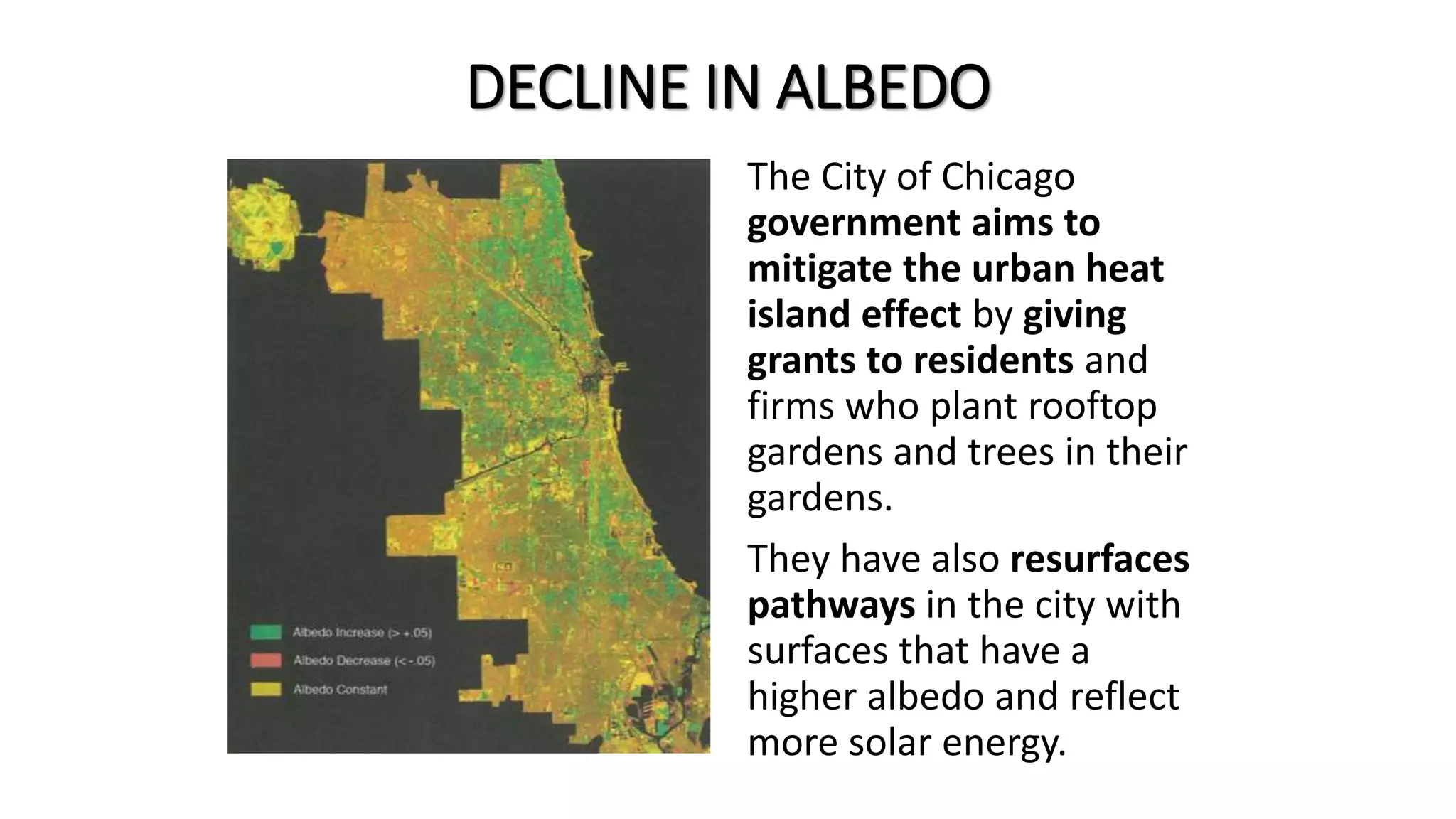 DECLINE IN ALBEDO
The City of Chicago
government aims to
mitigate the urban heat
island effect by giving
grants to residents and
firms who plant rooftop
gardens and trees in their
gardens.
They have also resurfaces
pathways in the city with
surfaces that have a
higher albedo and reflect
more solar energy.
 