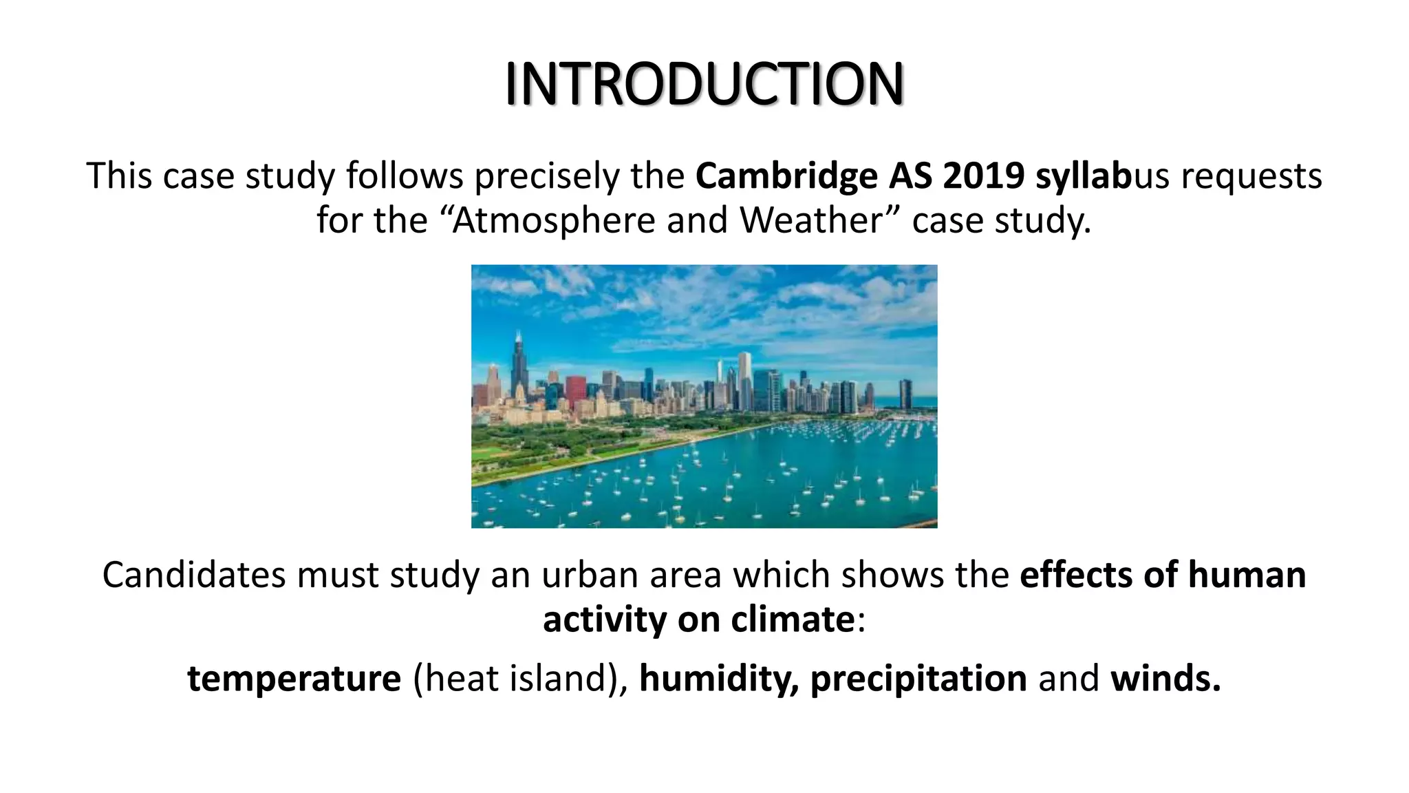 INTRODUCTION
This case study follows precisely the Cambridge AS 2019 syllabus requests
for the “Atmosphere and Weather” case study.
Candidates must study an urban area which shows the effects of human
activity on climate:
temperature (heat island), humidity, precipitation and winds.
 