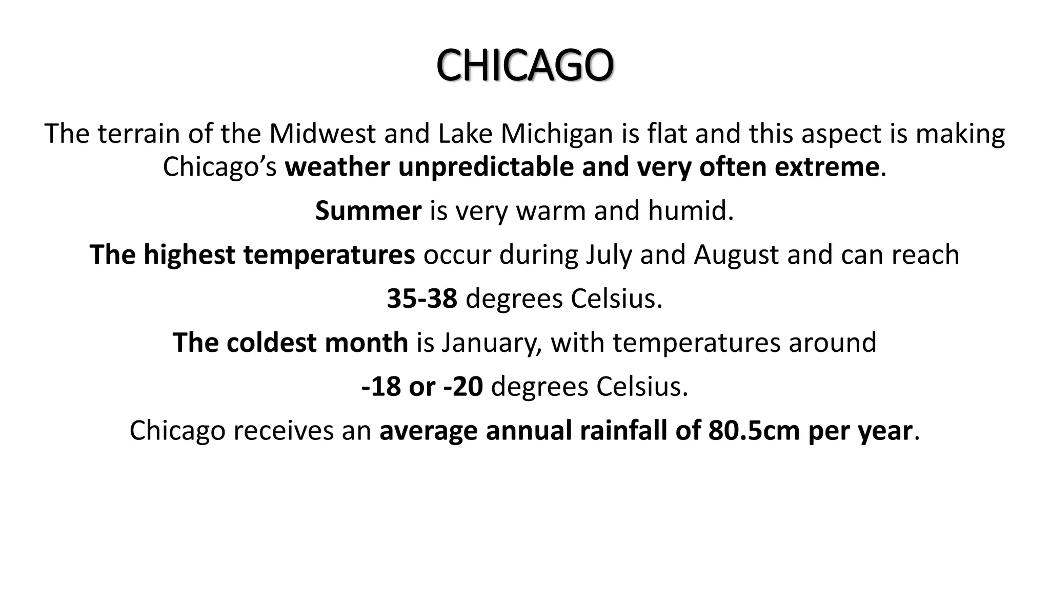 CHICAGO
The terrain of the Midwest and Lake Michigan is flat and this aspect is making
Chicago’s weather unpredictable and very often extreme.
Summer is very warm and humid.
The highest temperatures occur during July and August and can reach
35-38 degrees Celsius.
The coldest month is January, with temperatures around
-18 or -20 degrees Celsius.
Chicago receives an average annual rainfall of 80.5cm per year.
 