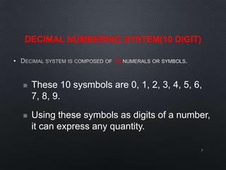DECIMAL NUMBERING SYSTEM(10 DIGIT)
• 10
7
 These 10 sysmbols are 0, 1, 2, 3, 4, 5, 6,
7, 8, 9.
 Using these symbols as digits of a number,
it can express any quantity.
 