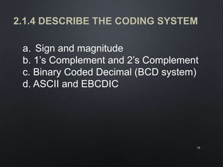 2.1.4 DESCRIBE THE CODING SYSTEM
70
a. Sign and magnitude
b. 1’s Complement and 2’s Complement
c. Binary Coded Decimal (BCD system)
d. ASCII and EBCDIC
 