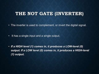 THE NOT GATE (INVERTER)
• The inverter is used to complement, or invert the digital signal.
• It has a single input and a single output.
• If a HIGH level (1) comes in, it produces a LOW-level (0)
output. If a LOW level (0) comes in, it produces a HIGH-level
(1) output.
 