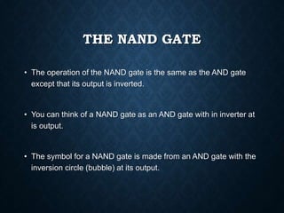 THE NAND GATE
• The operation of the NAND gate is the same as the AND gate
except that its output is inverted.
• You can think of a NAND gate as an AND gate with in inverter at
is output.
• The symbol for a NAND gate is made from an AND gate with the
inversion circle (bubble) at its output.
 