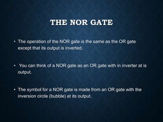 THE NOR GATE
• The operation of the NOR gate is the same as the OR gate
except that its output is inverted.
• You can think of a NOR gate as an OR gate with in inverter at is
output.
• The symbol for a NOR gate is made from an OR gate with the
inversion circle (bubble) at its output.
 