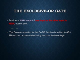 THE EXCLUSIVE-OR GATE
• Provides a HIGH output if one input or the other input is
HIGH, but not both.
• The Boolean equation for the Ex-OR function is written X=AB +
AB and can be constructed using the combinational logic.
 